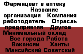 Фармацевт в аптеку. 8-906 › Название организации ­ Компания-работодатель › Отрасль предприятия ­ Другое › Минимальный оклад ­ 1 - Все города Работа » Вакансии   . Ханты-Мансийский,Советский г.